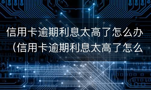 信用卡逾期利息太高了怎么办（信用卡逾期利息太高了怎么办理）