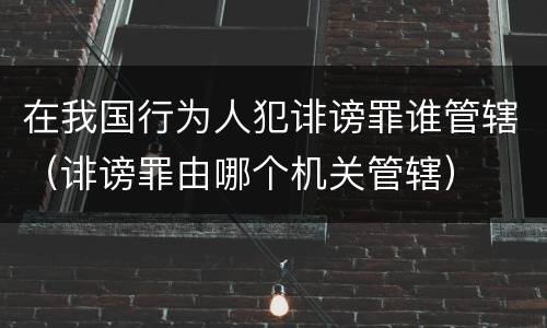 在我国行为人犯诽谤罪谁管辖（诽谤罪由哪个机关管辖）