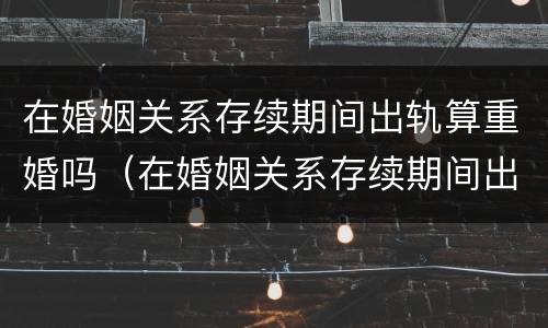 在婚姻关系存续期间出轨算重婚吗（在婚姻关系存续期间出轨算重婚吗）