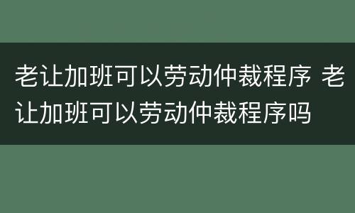 老让加班可以劳动仲裁程序 老让加班可以劳动仲裁程序吗