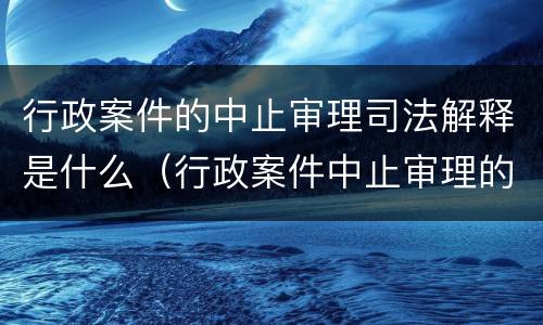 行政案件的中止审理司法解释是什么（行政案件中止审理的法律依据是什么）