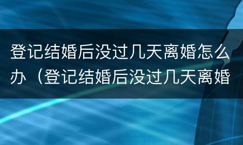 登记结婚后没过几天离婚怎么办（登记结婚后没过几天离婚怎么办呢）
