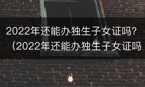 2022年还能办独生子女证吗？（2022年还能办独生子女证吗办这个证的好处有什么）