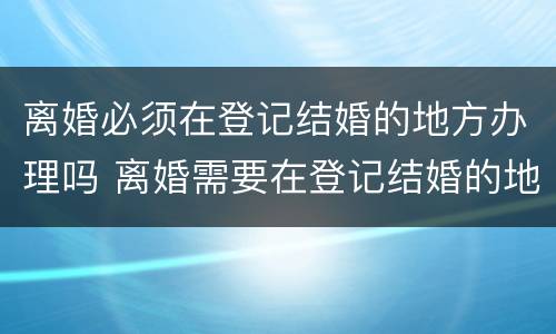 离婚必须在登记结婚的地方办理吗 离婚需要在登记结婚的地方办理吗