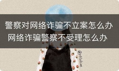 警察对网络诈骗不立案怎么办 网络诈骗警察不受理怎么办