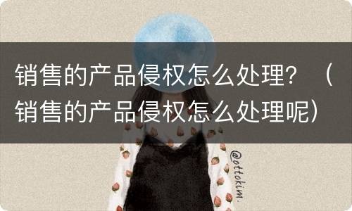 销售的产品侵权怎么处理？（销售的产品侵权怎么处理呢）