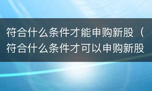 符合什么条件才能申购新股（符合什么条件才可以申购新股）