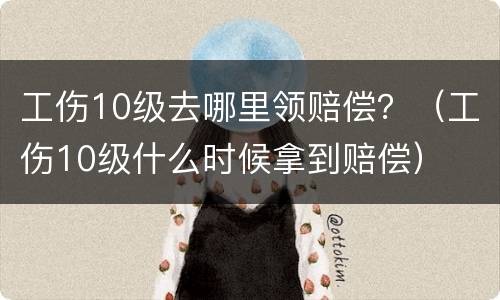 工伤10级去哪里领赔偿？（工伤10级什么时候拿到赔偿）