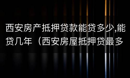 西安房产抵押贷款能贷多少,能贷几年（西安房屋抵押贷最多可以贷多少年）