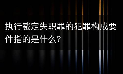 执行裁定失职罪的犯罪构成要件指的是什么？