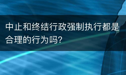 中止和终结行政强制执行都是合理的行为吗？