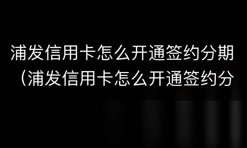 浦发信用卡怎么开通签约分期（浦发信用卡怎么开通签约分期服务）
