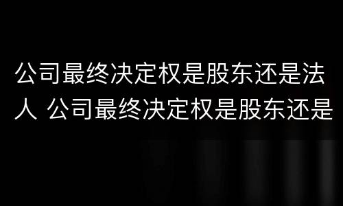 公司最终决定权是股东还是法人 公司最终决定权是股东还是法人代表