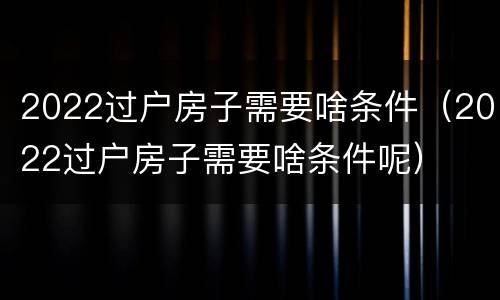 2022过户房子需要啥条件（2022过户房子需要啥条件呢）