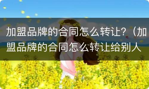 加盟品牌的合同怎么转让?（加盟品牌的合同怎么转让给别人）