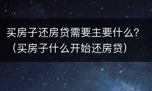 买房子还房贷需要主要什么？（买房子什么开始还房贷）