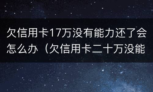 欠信用卡17万没有能力还了会怎么办（欠信用卡二十万没能力还了）