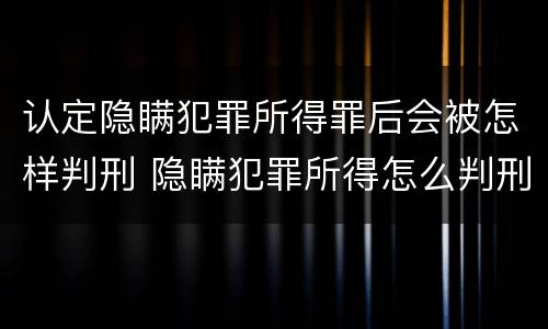 认定隐瞒犯罪所得罪后会被怎样判刑 隐瞒犯罪所得怎么判刑