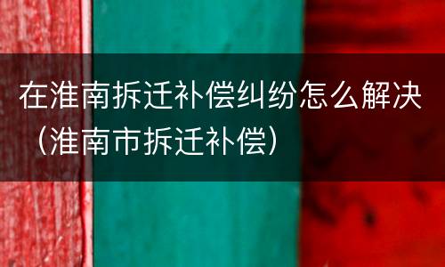 在淮南拆迁补偿纠纷怎么解决（淮南市拆迁补偿）