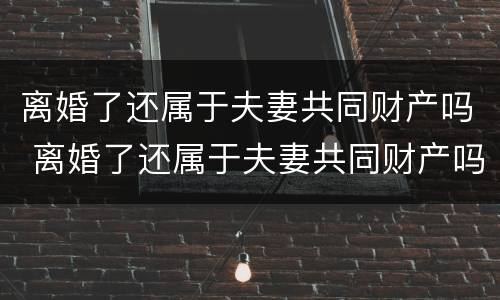 离婚了还属于夫妻共同财产吗 离婚了还属于夫妻共同财产吗知乎