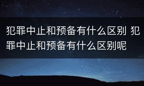 犯罪中止和预备有什么区别 犯罪中止和预备有什么区别呢