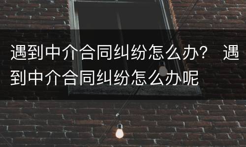 遇到中介合同纠纷怎么办？ 遇到中介合同纠纷怎么办呢