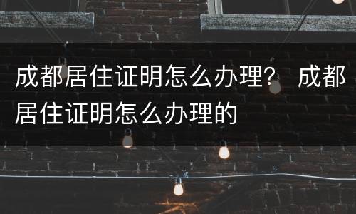 成都居住证明怎么办理？ 成都居住证明怎么办理的