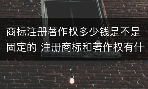 商标注册著作权多少钱是不是固定的 注册商标和著作权有什么区别