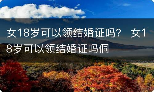 女18岁可以领结婚证吗？ 女18岁可以领结婚证吗侗