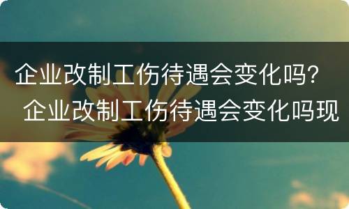 企业改制工伤待遇会变化吗？ 企业改制工伤待遇会变化吗现在