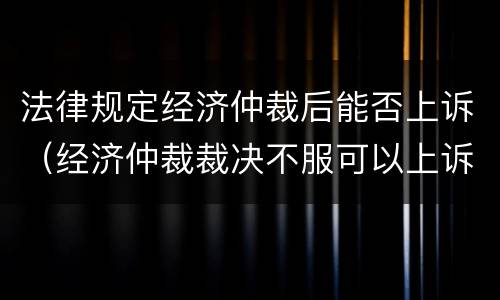 法律规定经济仲裁后能否上诉（经济仲裁裁决不服可以上诉吗）