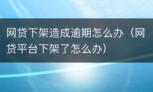 网贷下架造成逾期怎么办（网贷平台下架了怎么办）
