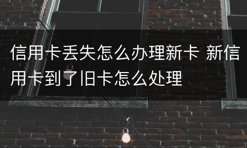 信用卡丢失怎么办理新卡 新信用卡到了旧卡怎么处理