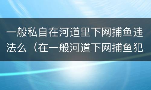 一般私自在河道里下网捕鱼违法么（在一般河道下网捕鱼犯法吗）