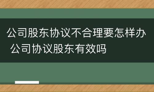 公司股东协议不合理要怎样办 公司协议股东有效吗