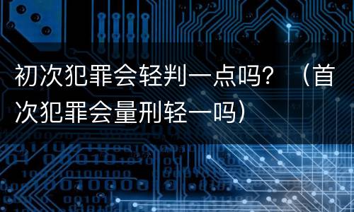 初次犯罪会轻判一点吗？（首次犯罪会量刑轻一吗）