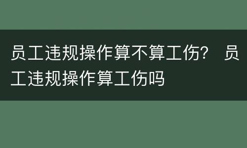 员工违规操作算不算工伤？ 员工违规操作算工伤吗
