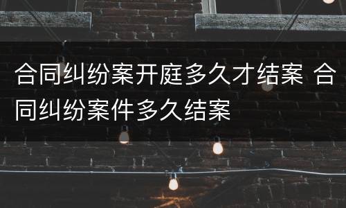 合同纠纷案开庭多久才结案 合同纠纷案件多久结案