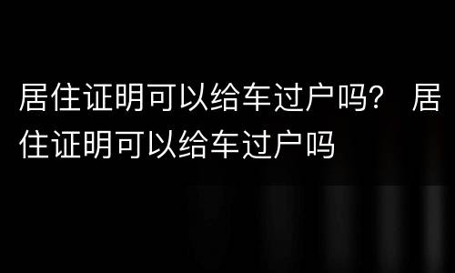 居住证明可以给车过户吗？ 居住证明可以给车过户吗