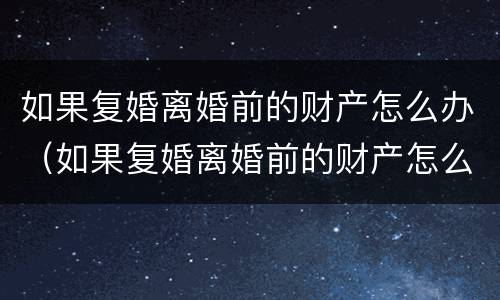 如果复婚离婚前的财产怎么办（如果复婚离婚前的财产怎么办手续）
