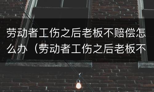 劳动者工伤之后老板不赔偿怎么办（劳动者工伤之后老板不赔偿怎么办呢）