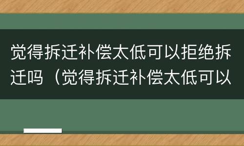 觉得拆迁补偿太低可以拒绝拆迁吗（觉得拆迁补偿太低可以拒绝拆迁吗）
