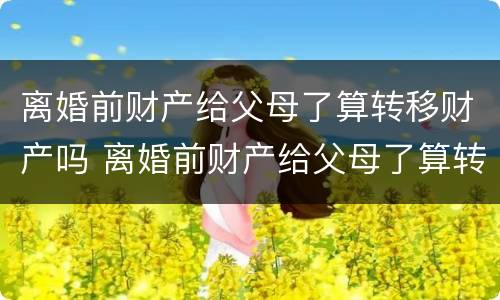 离婚前财产给父母了算转移财产吗 离婚前财产给父母了算转移财产吗知乎