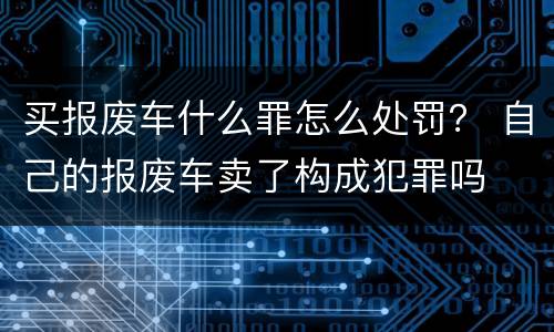 买报废车什么罪怎么处罚？ 自己的报废车卖了构成犯罪吗