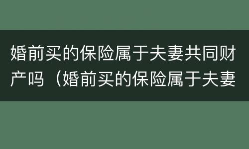 婚前买的保险属于夫妻共同财产吗（婚前买的保险属于夫妻共同财产吗知乎）