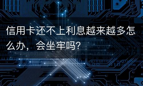 信用卡还不上利息越来越多怎么办，会坐牢吗？