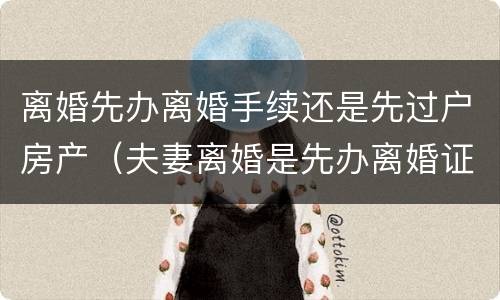 离婚先办离婚手续还是先过户房产（夫妻离婚是先办离婚证还是先过户房产证）