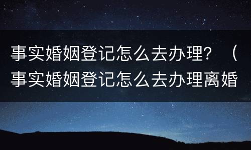 事实婚姻登记怎么去办理？（事实婚姻登记怎么去办理离婚）