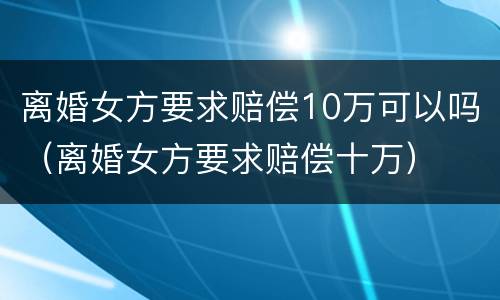 离婚女方要求赔偿10万可以吗（离婚女方要求赔偿十万）