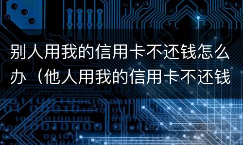 别人用我的信用卡不还钱怎么办（他人用我的信用卡不还钱我怎么起诉他）